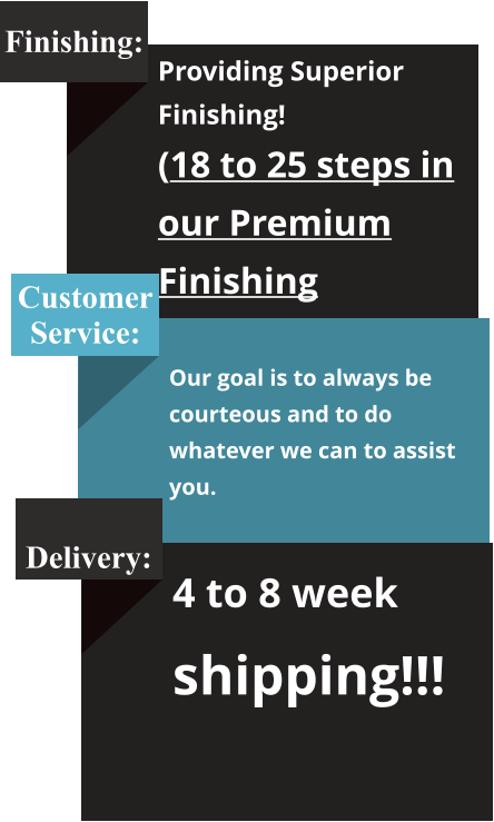 Finishing: Providing Superior Finishing! (18 to 25 steps in our Premium Finishing Process) Customer Service:  Our goal is to always be courteous and to do whatever we can to assist you.   Delivery: 4 to 8 week shipping!!!