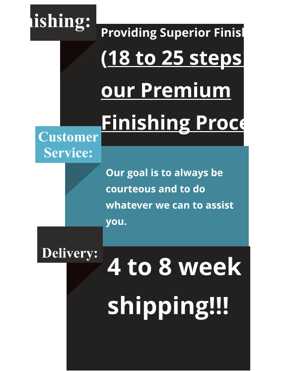 Finishing: Providing Superior Finishing! (18 to 25 steps in our Premium Finishing Process) Customer Service:  Our goal is to always be courteous and to do whatever we can to assist you.   Delivery: 4 to 8 week shipping!!!