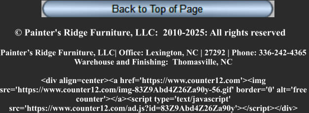 © Painter's Ridge Furniture, LLC:  2010-2025: All rights reserved Painter’s Ridge Furniture, LLC| Office: Lexington, NC | 27292 | Phone: 336-242-4365  Warehouse and Finishing:  Thomasville, NC  <div align=center><a href='https://www.counter12.com'><img  src='https://www.counter12.com/img-83Z9Abd4Z26Za90y-56.gif' border='0' alt='free  counter'></a><script type='text/javascript'  src='https://www.counter12.com/ad.js?id=83Z9Abd4Z26Za90y'></script></div>
